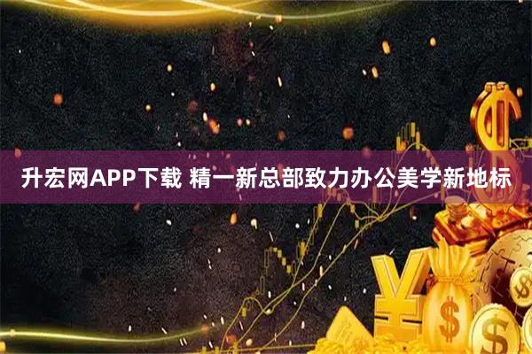 升宏网APP下载 精一新总部致力办公美学新地标