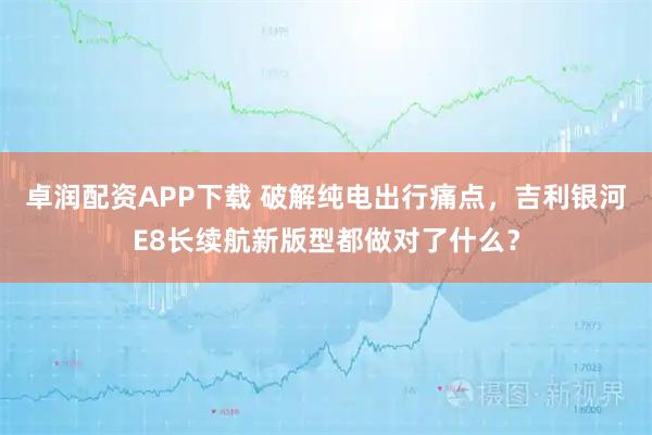 卓润配资APP下载 破解纯电出行痛点，吉利银河E8长续航新版型都做对了什么？