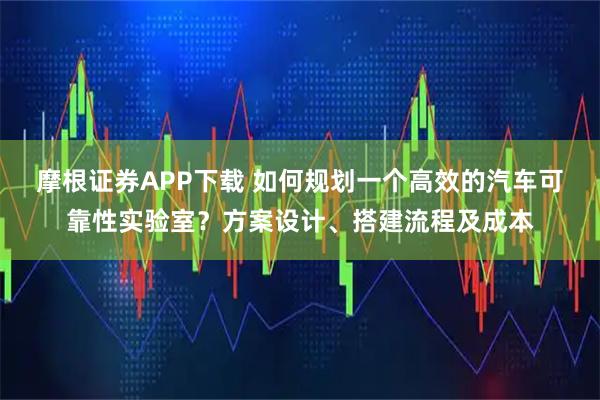 摩根证券APP下载 如何规划一个高效的汽车可靠性实验室？方案设计、搭建流程及成本