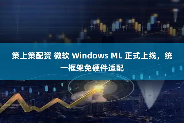 策上策配资 微软 Windows ML 正式上线，统一框架免硬件适配