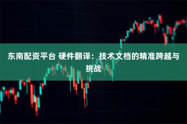 东南配资平台 硬件翻译：技术文档的精准跨越与挑战