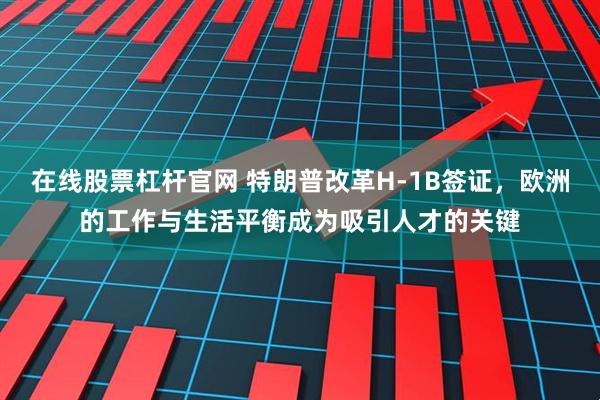 在线股票杠杆官网 特朗普改革H-1B签证，欧洲的工作与生活平衡成为吸引人才的关键