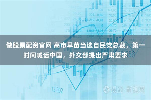 做股票配资官网 高市早苗当选自民党总裁，第一时间喊话中国，外交部提出严肃要求