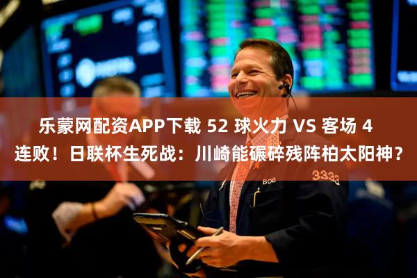 乐蒙网配资APP下载 52 球火力 VS 客场 4 连败！日联杯生死战：川崎能碾碎残阵柏太阳神？