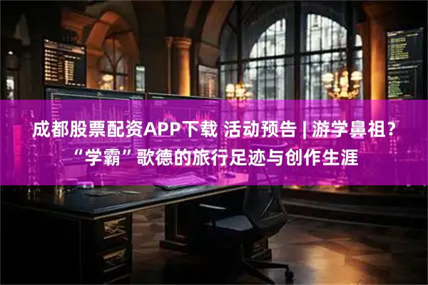 成都股票配资APP下载 活动预告 | 游学鼻祖？“学霸”歌德的旅行足迹与创作生涯