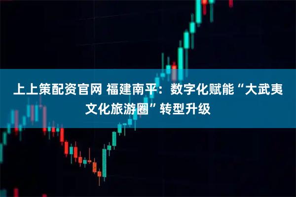 上上策配资官网 福建南平：数字化赋能“大武夷文化旅游圈”转型升级