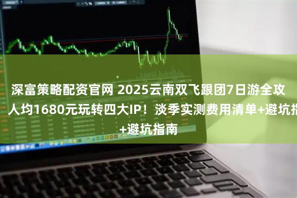 深富策略配资官网 2025云南双飞跟团7日游全攻略：人均1680元玩转四大IP！淡季实测费用清单+避坑指南