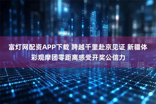 富灯网配资APP下载 跨越千里赴京见证 新疆体彩观摩团零距离感受开奖公信力