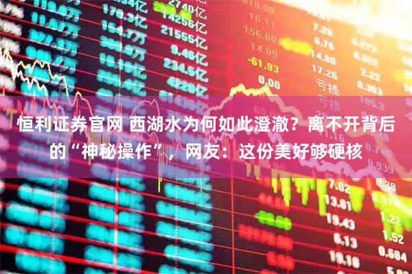恒利证券官网 西湖水为何如此澄澈？离不开背后的“神秘操作”，网友：这份美好够硬核