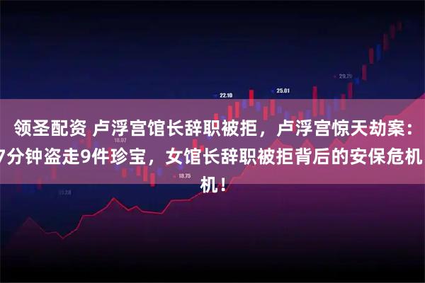 领圣配资 卢浮宫馆长辞职被拒，卢浮宫惊天劫案：7分钟盗走9件珍宝，女馆长辞职被拒背后的安保危机！