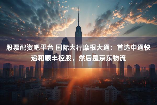 股票配资吧平台 国际大行摩根大通：首选中通快递和顺丰控股，然后是京东物流