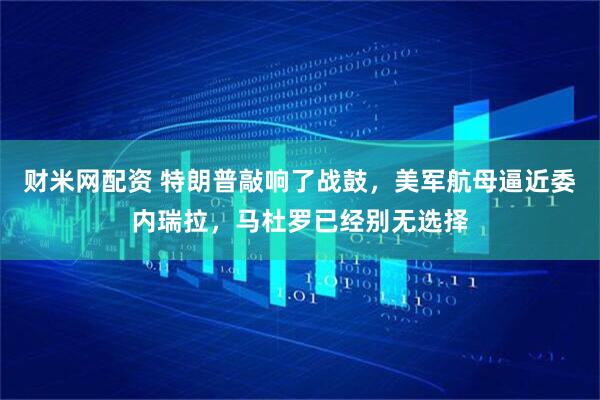 财米网配资 特朗普敲响了战鼓，美军航母逼近委内瑞拉，马杜罗已经别无选择