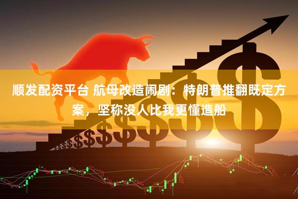 顺发配资平台 航母改造闹剧：特朗普推翻既定方案，坚称没人比我更懂造船