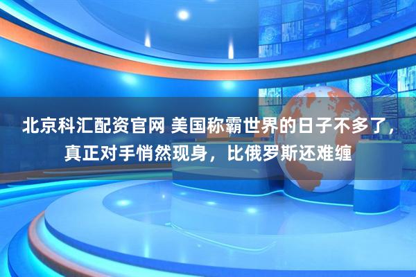 北京科汇配资官网 美国称霸世界的日子不多了，真正对手悄然现身，比俄罗斯还难缠
