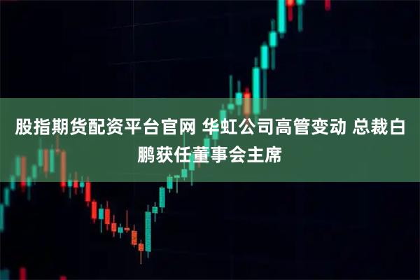 股指期货配资平台官网 华虹公司高管变动 总裁白鹏获任董事会主席