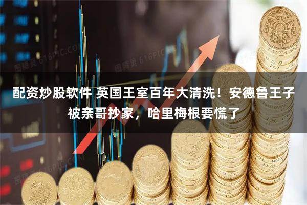 配资炒股软件 英国王室百年大清洗！安德鲁王子被亲哥抄家，哈里梅根要慌了