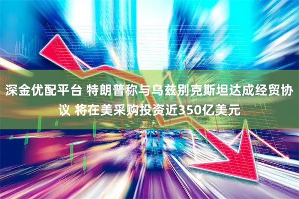 深金优配平台 特朗普称与乌兹别克斯坦达成经贸协议 将在美采购投资近350亿美元