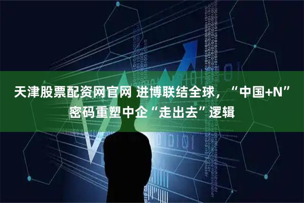 天津股票配资网官网 进博联结全球，“中国+N”密码重塑中企“走出去”逻辑