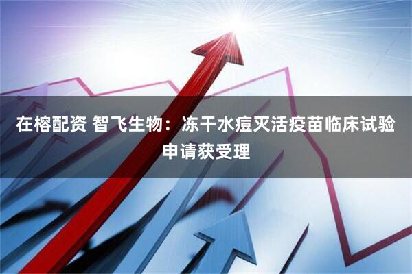 在榕配资 智飞生物：冻干水痘灭活疫苗临床试验申请获受理