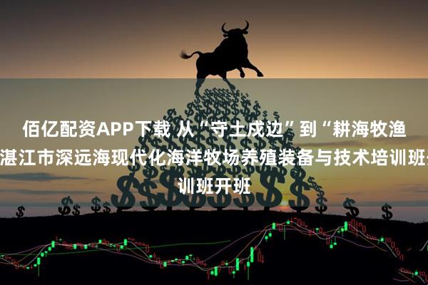 佰亿配资APP下载 从“守土戍边”到“耕海牧渔”！湛江市深远海现代化海洋牧场养殖装备与技术培训班开班