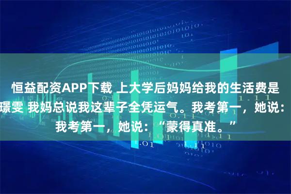 恒益配资APP下载 上大学后妈妈给我的生活费是一叠刮刮乐 周璟雯 我妈总说我这辈子全凭运气。我考第一，她说：“蒙得真准。”