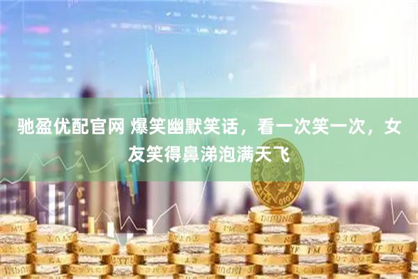 驰盈优配官网 爆笑幽默笑话，看一次笑一次，女友笑得鼻涕泡满天飞