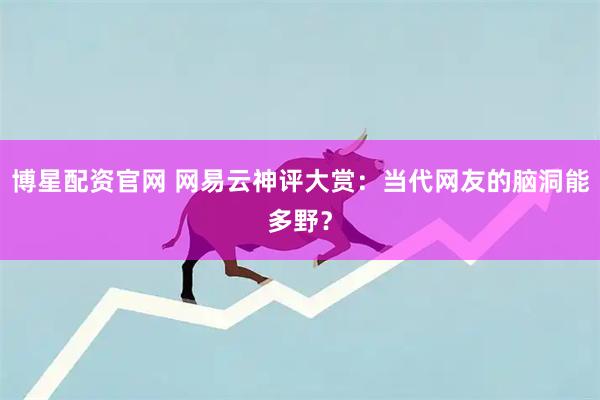 博星配资官网 网易云神评大赏：当代网友的脑洞能多野？