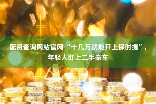 配资查询网站官网 “十几万就能开上保时捷”，年轻人盯上二手豪车
