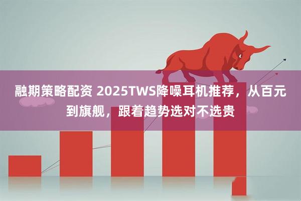 融期策略配资 2025TWS降噪耳机推荐，从百元到旗舰，跟着趋势选对不选贵