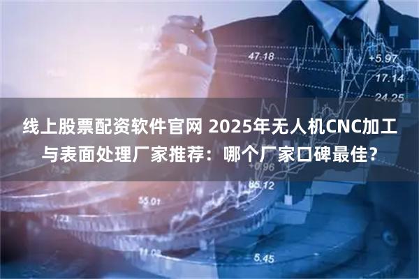 线上股票配资软件官网 2025年无人机CNC加工与表面处理厂家推荐：哪个厂家口碑最佳？