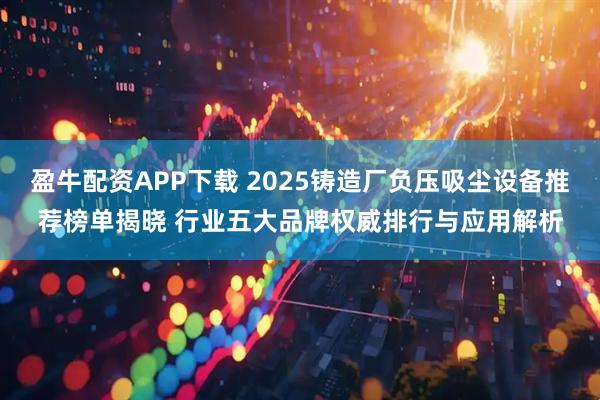 盈牛配资APP下载 2025铸造厂负压吸尘设备推荐榜单揭晓 行业五大品牌权威排行与应用解析