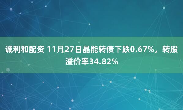 诚利和配资 11月27日晶能转债下跌0.67%，转股溢价率34.82%