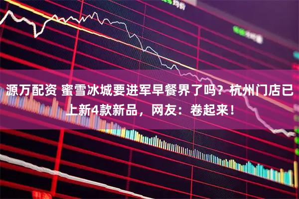 源万配资 蜜雪冰城要进军早餐界了吗？杭州门店已上新4款新品，网友：卷起来！