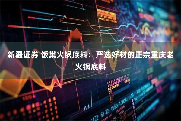 新疆证券 饭巢火锅底料：严选好材的正宗重庆老火锅底料