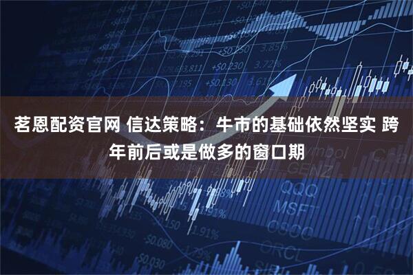 茗恩配资官网 信达策略：牛市的基础依然坚实 跨年前后或是做多的窗口期