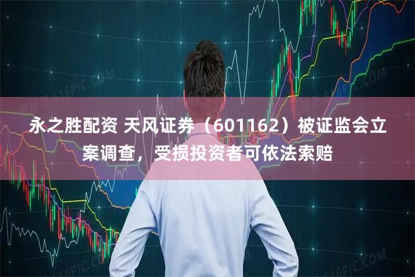 永之胜配资 天风证券（601162）被证监会立案调查，受损投资者可依法索赔