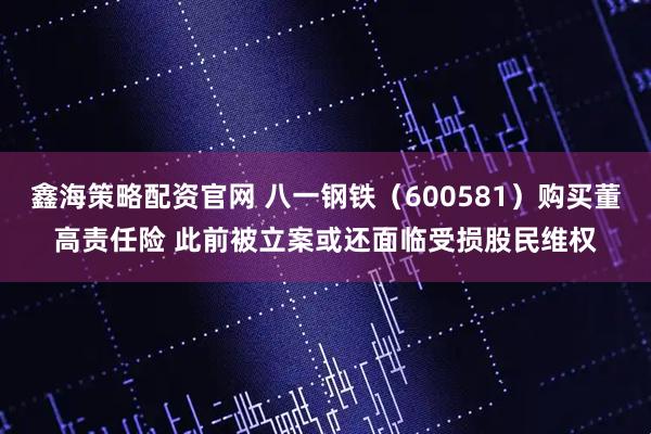 鑫海策略配资官网 八一钢铁（600581）购买董高责任险 此前被立案或还面临受损股民维权