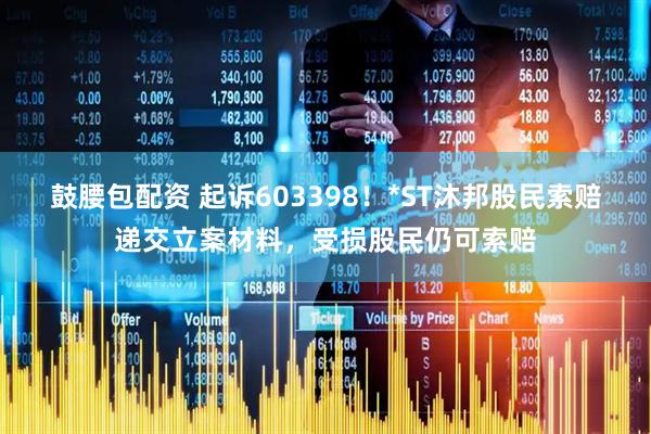 鼓腰包配资 起诉603398！*ST沐邦股民索赔递交立案材料，受损股民仍可索赔