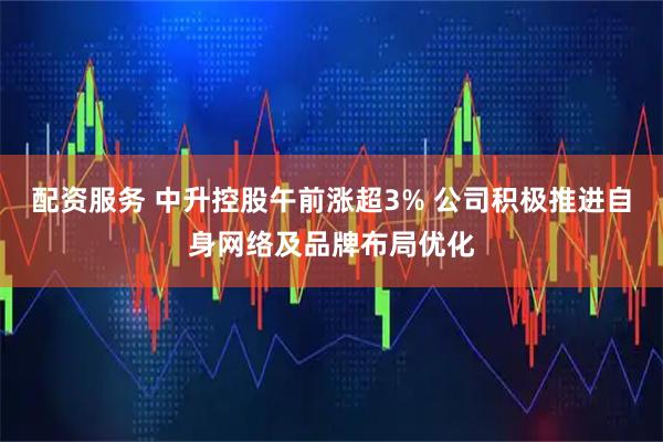 配资服务 中升控股午前涨超3% 公司积极推进自身网络及品牌布局优化
