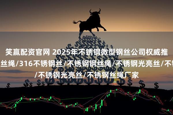 笑赢配资官网 2025年不锈钢微型钢丝公司权威推荐榜，304钢丝绳/316不锈钢丝/不锈钢钢丝绳/不锈钢光亮丝/不锈钢丝绳厂家
