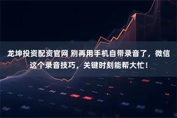 龙坤投资配资官网 别再用手机自带录音了，微信这个录音技巧，关键时刻能帮大忙！