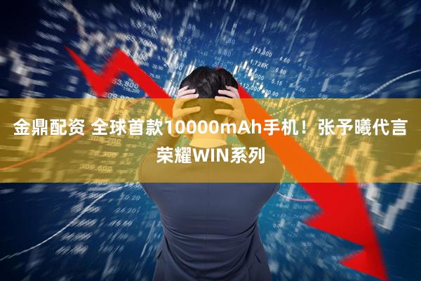 金鼎配资 全球首款10000mAh手机！张予曦代言荣耀WIN系列