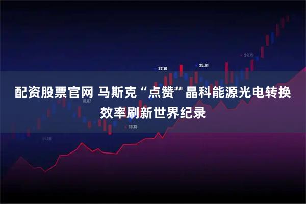 配资股票官网 马斯克“点赞”晶科能源光电转换效率刷新世界纪录