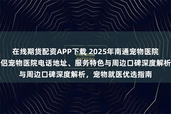 在线期货配资APP下载 2025年南通宠物医院权威推荐：通州区伴侣宠物医院电话地址、服务特色与周边口碑深度解析，宠物就医优选指南
