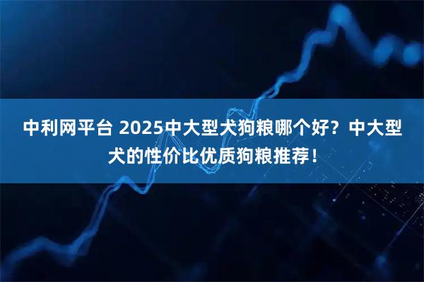 中利网平台 2025中大型犬狗粮哪个好？中大型犬的性价比优质狗粮推荐！