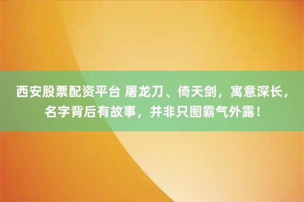 西安股票配资平台 屠龙刀、倚天剑，寓意深长，名字背后有故事，并非只图霸气外露！