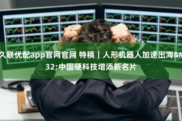 久联优配app官网官网 特稿｜人形机器人加速出海 中国硬科技增添新名片