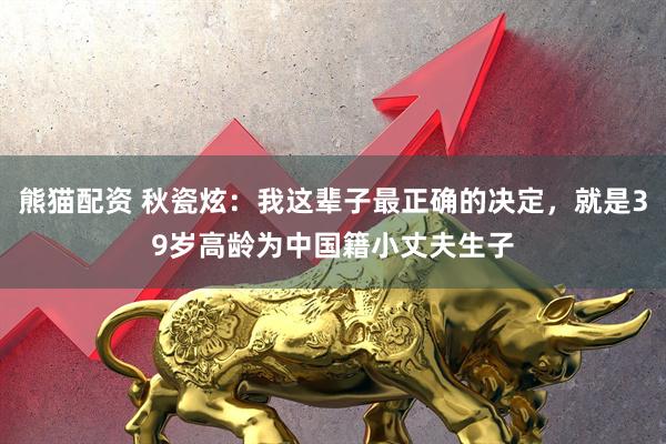 熊猫配资 秋瓷炫：我这辈子最正确的决定，就是39岁高龄为中国籍小丈夫生子