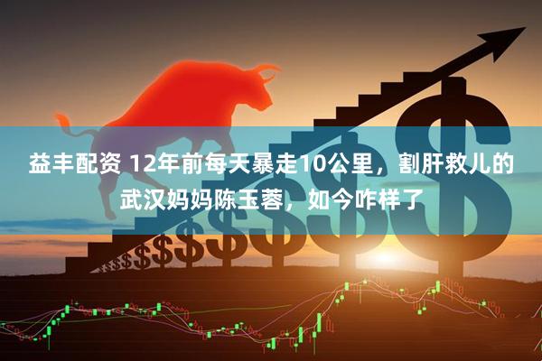 益丰配资 12年前每天暴走10公里，割肝救儿的武汉妈妈陈玉蓉，如今咋样了