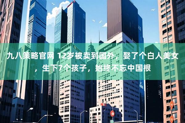 九八策略官网 12岁被卖到国外，娶了个白人美女，生下7个孩子，始终不忘中国根